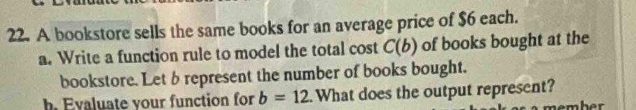 A bookstore sells the same books for an average price of $6 each. 
a. Write a function rule to model the total cost C(b) of books bought at the 
bookstore. Let brepresent the number of books bought. 
h. Evaluate your function for b=12.What does the output represent?