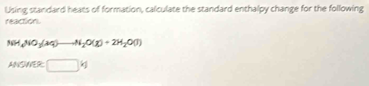 Using standard heats of formation, calculate the standard enthalpy change for the following 
reaction
NH_4NO_3(aq)to N_2O(g)+2H_2O(l)
ANSMER □ kJ