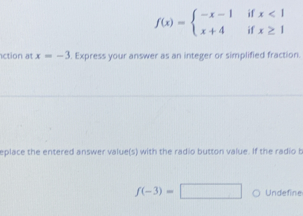 f(x)=beginarrayl -x-1 x+4endarray. beginarrayr ifx<1 ifx≥ 1endarray
ction at x=-3. Express your answer as an integer or simplified fraction. 
eplace the entered answer value(s) with the radio button value. If the radio b
f(-3)=□ Undefine