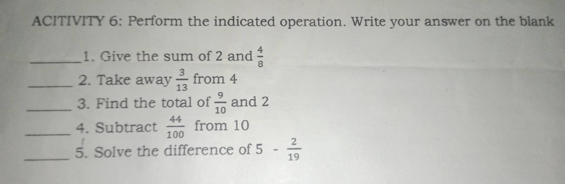 ACITIVITY 6: Perform the indicated operation. Write your answer on the blank 
_1. Give the sum of 2 and  4/8 
_2. Take away  3/13  from 4
_3. Find the total of  9/10  and 2
_4. Subtract  44/100  from 10
_5. Solve the difference of 5- 2/19 