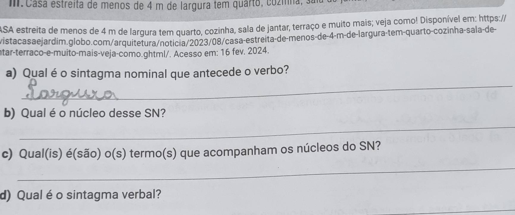 Casa estreita de menos de 4 m de largura tem quarto, cozmna, sala 
ASA estreita de menos de 4 m de largura tem quarto, cozinha, sala de jantar, terraço e muito mais; veja como! Disponível em: https:// 
vistacasaejardim.globo.com/arquitetura/noticia/2023/08/casa-estreita-de-menos-de-4-m-de-largura-tem-quarto-cozinha-sala-de- 
tar-terraco-e-muito-mais-veja-como.ghtml/. Acesso em: 16 fev. 2024. 
_ 
a) Qual é o sintagma nominal que antecede o verbo? 
_ 
b) Qual éo núcleo desse SN? 
c) Qual(is) é(são) o(s) termo(s) que acompanham os núcleos do SN? 
_ 
d) Qual éo sintagma verbal?