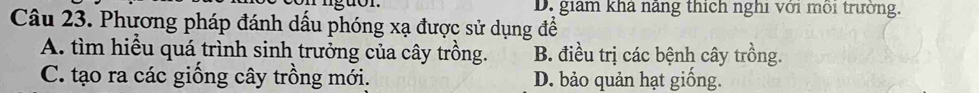 D. giam khả năng thích nghi với mỗi trường.
Câu 23. Phương pháp đánh dấu phóng xạ được sử dụng đề
A. tìm hiểu quá trình sinh trưởng của cây trồng. B. điều trị các bệnh cây trồng.
C. tạo ra các giống cây trồng mới. D. bảo quản hạt giống.