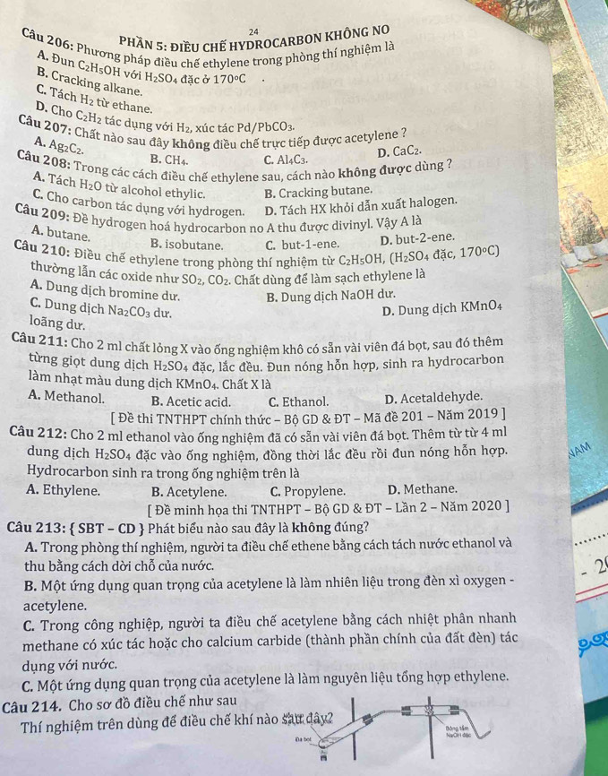 PHầN 5: đIềU CHẾ HYDROCARBON KHÔNG NO
Câu 206: Phương pháp điều chế ethylene trong phòng thí nghiệm là
A. Đun C_2H_5 OH với H_2SO 4 đặc ở 170°C
B. Cracking alkane.
C. Tách H_2 từ ethane.
D. Cho C_2H_2 tác dụng với H_2 , xúc tác Pd/PbCO_3.
Câu 207: Chất nào sau đây ông điều ếp được acetylene ?
A. Ag_2C_2.
B.( ∠ H 4. C. Al_4C_3. D. CaC_2.
Câu 208: Trong các cách đ a chế ethylene sa 1 nào không được dùng ?
A. Tách H_2O từ alcohol ethylic. B. Cracking butane.
C. Cho carbon tác dụng với hydrogen. D. Tách HX khỏi dẫn xuất halogen.
Câu 209: Đề hydrogen hoá hydrocarbon no A thu được divinyl. Vậy A là
A. butane.
B. isobutane. C. but-1-ene. D. but-2-ene.
Câu 210: Điều chế ethylene trong phòng thí nghiệm từ C_2H_5OH,(H_2SO_4 đặc, 170°C)
thường lẫn các oxide như SO_2,CO_2. Chất dùng để làm sạch ethylene là
A. Dung dịch bromine du. B. Dung dịch NaOH dư.
C. Dung dịch Na_2CO_3 du. D. Dung dịch KM: _0O_4
loãng dư.
Câu 211: Cho 2 mJ chất lỏng X vào ống nghiệm khô có sẵn vài viên đá bọt, sau đó thêm
từng giọt dung dịch H_2SO 4 đặc, lắc đều. Đun nóng hỗn hợp, sinh ra hydrocarbon
làm nhạt màu dung dịch KMnO₄. Chất X là
A. Methanol. B. Acetic acid. C. Ethanol. D. Acetaldehyde.
[ Đề thi TNTHPT chính thức - Bộ GD & ĐT - Mã đề 201 - Năm 2019 ]
Câu 212: Cho 2 ml ethanol vào ống nghiệm đã có sẵn vài viên đá bọt. Thêm từ từ 4 ml
dung dịch H_2SO_4 đặc vào ống nghiệm, đồng thời lắc đều rồi đun nóng hỗn hợp. NAM
Hydrocarbon sinh ra trong ống nghiệm trên là
A. Ethylene. B. Acetylene. C. Propylene. D. Methane.
[ Đề minh họa thi TNTHPT - Bộ GD & ĐT - Lần 2 - Năm 2020 ]
Câu 213:  SBT-CD + Phát biểu nào sau đây là không đúng?
A. Trong phòng thí nghiệm, người ta điều chế ethene bằng cách tách nước ethanol và
thu bằng cách dời chỗ của nước.
- 2
B. Một ứng dụng quan trọng của acetylene là làm nhiên liệu trong đèn xì oxygen -
acetylene.
C. Trong công nghiệp, người ta điều chế acetylene bằng cách nhiệt phân nhanh
methane có xúc tác hoặc cho calcium carbide (thành phần chính của đất đèn) tác po
dụng với nước.
C. Một ứng dụng quan trọng của acetylene là làm nguyên liệu tổng hợp ethylene.
Câu 214. Cho sơ đồ điều chế như sau
Thí nghiệm trên dùng để điều chế khí n