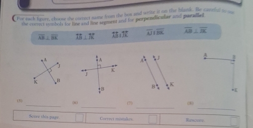 For each leure, choose the correct name from the box and write it on the blank. Be camil to w
the correct symbols for line and line segment and for perpendicular and paraled
overline AB⊥ overline BK overleftrightarrow AB⊥ overleftrightarrow JK overleftrightarrow ABparallel overleftrightarrow JK overline AJparallel overline BK overline AB⊥ overline IK

_
__
_
(5) (6) (7) (8)
Score this page. Correct mistakes □ Rescore.