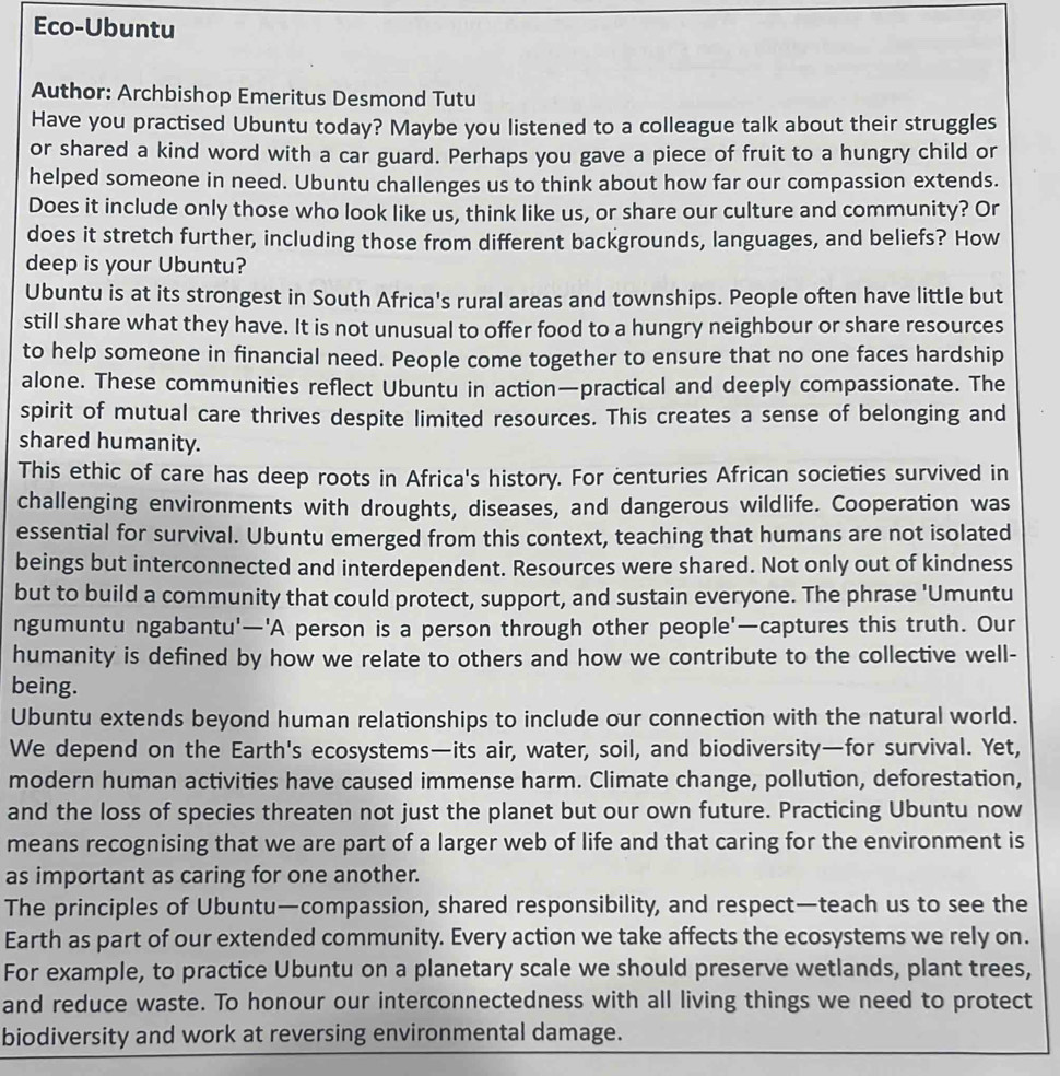 Eco-Ubuntu
Author: Archbishop Emeritus Desmond Tutu
Have you practised Ubuntu today? Maybe you listened to a colleague talk about their struggles
or shared a kind word with a car guard. Perhaps you gave a piece of fruit to a hungry child or
helped someone in need. Ubuntu challenges us to think about how far our compassion extends.
Does it include only those who look like us, think like us, or share our culture and community? Or
does it stretch further, including those from different backgrounds, languages, and beliefs? How
deep is your Ubuntu?
Ubuntu is at its strongest in South Africa's rural areas and townships. People often have little but
still share what they have. It is not unusual to offer food to a hungry neighbour or share resources
to help someone in financial need. People come together to ensure that no one faces hardship
alone. These communities reflect Ubuntu in action—practical and deeply compassionate. The
spirit of mutual care thrives despite limited resources. This creates a sense of belonging and
shared humanity.
This ethic of care has deep roots in Africa's history. For centuries African societies survived in
challenging environments with droughts, diseases, and dangerous wildlife. Cooperation was
essential for survival. Ubuntu emerged from this context, teaching that humans are not isolated
beings but interconnected and interdependent. Resources were shared. Not only out of kindness
but to build a community that could protect, support, and sustain everyone. The phrase 'Umuntu
ngumuntu ngabantu'—'A person is a person through other people'—captures this truth. Our
humanity is defined by how we relate to others and how we contribute to the collective well-
being.
Ubuntu extends beyond human relationships to include our connection with the natural world.
We depend on the Earth's ecosystems—its air, water, soil, and biodiversity—for survival. Yet,
modern human activities have caused immense harm. Climate change, pollution, deforestation,
and the loss of species threaten not just the planet but our own future. Practicing Ubuntu now
means recognising that we are part of a larger web of life and that caring for the environment is
as important as caring for one another.
The principles of Ubuntu—compassion, shared responsibility, and respect—teach us to see the
Earth as part of our extended community. Every action we take affects the ecosystems we rely on.
For example, to practice Ubuntu on a planetary scale we should preserve wetlands, plant trees,
and reduce waste. To honour our interconnectedness with all living things we need to protect
biodiversity and work at reversing environmental damage.