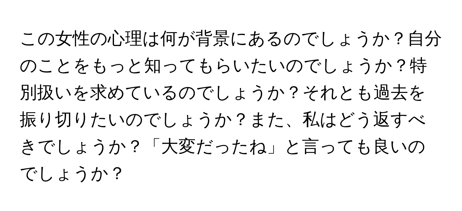 この女性の心理は何が背景にあるのでしょうか？自分のことをもっと知ってもらいたいのでしょうか？特別扱いを求めているのでしょうか？それとも過去を振り切りたいのでしょうか？また、私はどう返すべきでしょうか？「大変だったね」と言っても良いのでしょうか？