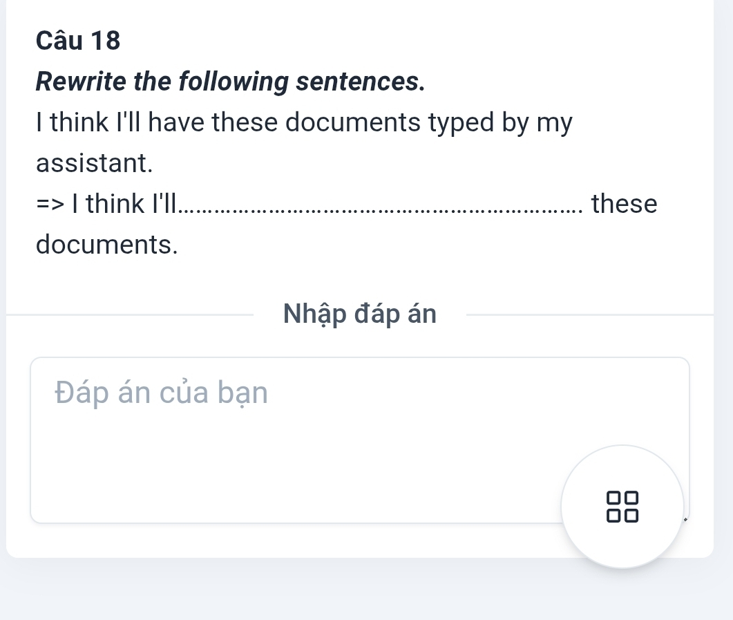 Rewrite the following sentences. 
I think I'll have these documents typed by my 
assistant. 
I think I'll these 
documents. 
Nhập đáp án 
Đáp án của bạn