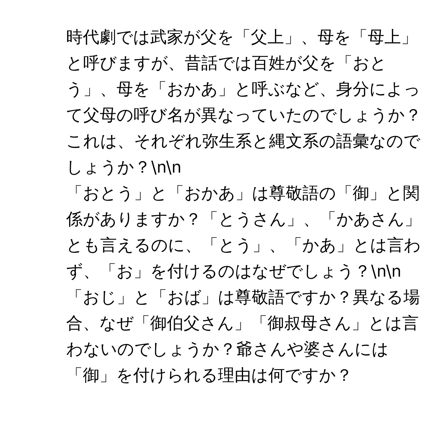 時代劇では武家が父を「父上」、母を「母上」と呼びますが、昔話では百姓が父を「おとう」、母を「おかあ」と呼ぶなど、身分によって父母の呼び名が異なっていたのでしょうか？これは、それぞれ弥生系と縄文系の語彙なのでしょうか？nn
2. 「おとう」と「おかあ」は尊敬語の「御」と関係がありますか？「とうさん」、「かあさん」とも言えるのに、「とう」、「かあ」とは言わず、「お」を付けるのはなぜでしょう？nn
3. 「おじ」と「おば」は尊敬語ですか？異なる場合、なぜ「御伯父さん」「御叔母さん」とは言わないのでしょうか？爺さんや婆さんには「御」を付けられる理由は何ですか？