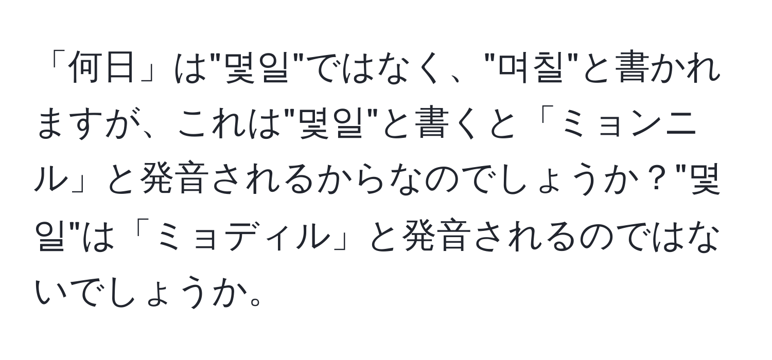 「何日」は"몇일"ではなく、"며칠"と書かれますが、これは"몇일"と書くと「ミョンニル」と発音されるからなのでしょうか？"몇일"は「ミョディル」と発音されるのではないでしょうか。