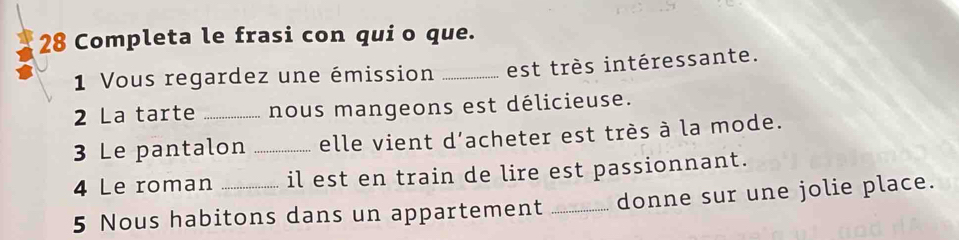 Completa le frasi con quio que. 
1 Vous regardez une émission _est très intéressante. 
2 La tarte _nous mangeons est délicieuse. 
3 Le pantalon _elle vient d'acheter est très à la mode. 
4 Le roman il est en train de lire est passionnant. 
5 Nous habitons dans un appartement _donne sur une jolie place.