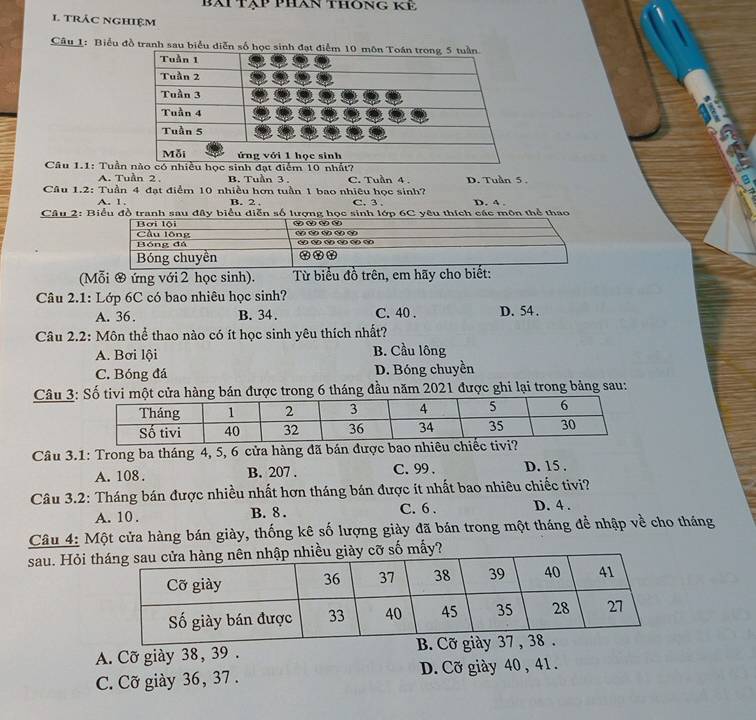 bài tập phan thông kế
1. trác nghiệm
Câu 1: Biểu đồ tranh sau biểu diễn số h
Câu 1.1: Tuần
A. Tuần 2 B. Tuần 3. C. Tuần 4.
Câu 1.2: Tuần 4 đạt điểm 10 nhiều hơn tuần 1 bao nhiêu học sinh? D. Tuần 5. D. 4.
A. 1. B. 2 C. 3
Câu 2: Biểu đồ tranh sau đây biểu diễn số lượng học sinh lớp 6C yêu thích các môn thể thao
(Mỗi ớ ứng với 2 học sinh). Từ biểu đồ trên, em hãy cho biết:
Câu 2.1: Lớp 6C có bao nhiêu học sinh?
A. 36. B. 34. C. 40. D. 54.
Câu 2.2: Môn thể thao nào có ít học sinh yêu thích nhất?
A. Bơi lội B. Cầu lông
C. Bóng đá D. Bóng chuyền
Câu 3: Số tivi một cửa hàng bán được trong 6 tháng đầu năm 2021 được ghi lại trong bảng sau:
Câu 3.1: Trong ba tháng 4, 5, 6 cửa hàng đã bán được bao
A. 108. B. 207. C. 99. D. 15.
Câu 3.2: Tháng bán được nhiều nhất hơn tháng bán được ít nhất bao nhiêu chiếc tivi?
A. 10. B. 8. C. 6. D. 4.
Câu 4: Một cửa hàng bán giày, thống kê số lượng giày đã bán trong một tháng để nhập về cho tháng
sau. Hỏi t cỡ số mấy?
A. Cỡ giày 38, 39.
C. Cỡ giày 36, 37. D. Cỡ giày 40 , 41.