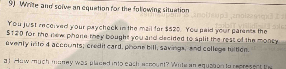 Write and solve an equation for the following situation 
You just received your paycheck in the mail for $520. You paid your parents the
$120 for the new phone they bought you and decided to split the rest of the money 
evenly into 4 accounts; credit card, phone bill, savings, and college tuition. 
a) How much money was placed into each account? Write an equation to represent the