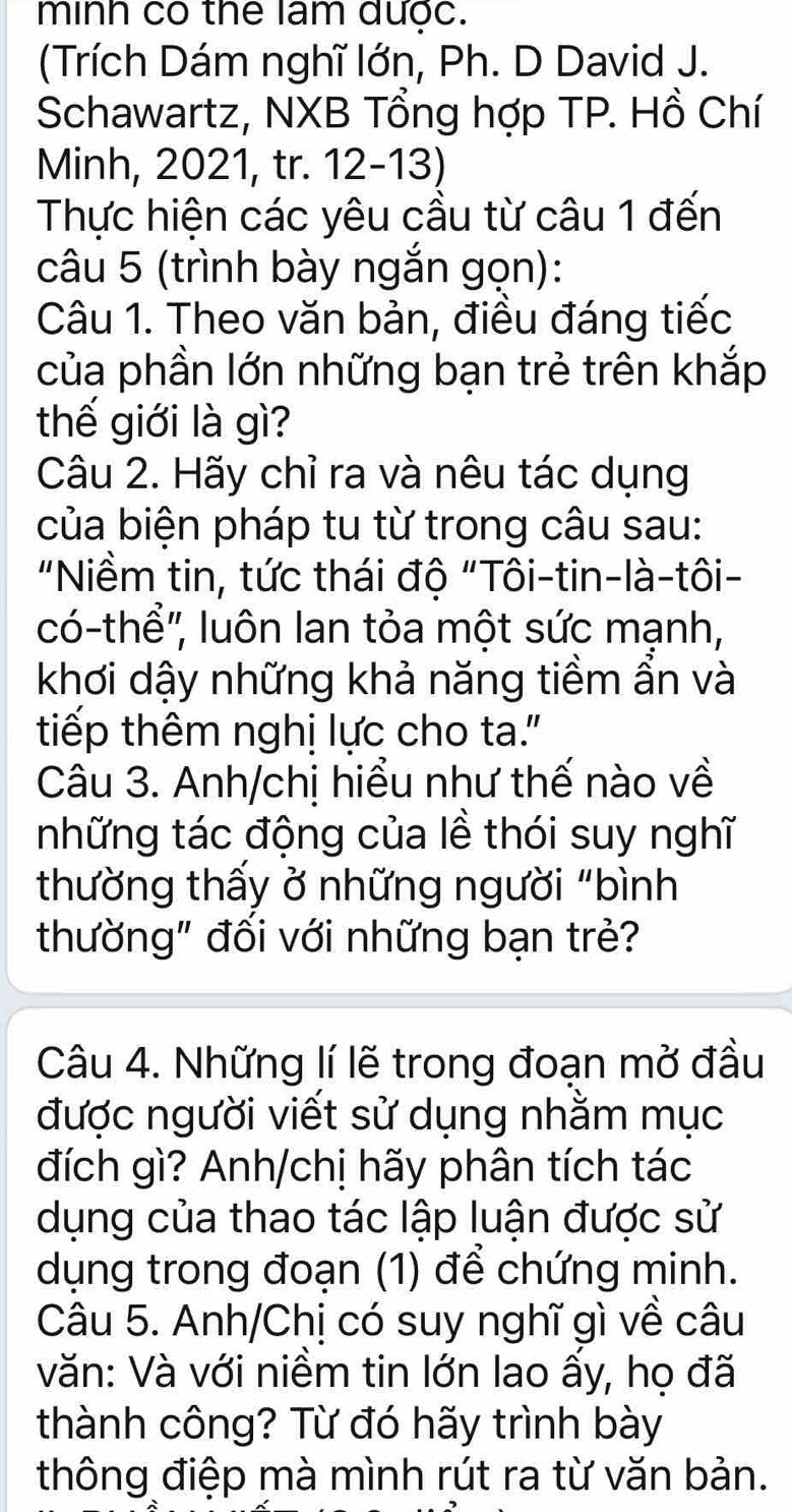 minh co the lam dước. 
(Trích Dám nghĩ lớn, Ph. D David J. 
Schawartz, NXB Tổng hợp TP. Hồ Chí 
Minh, 2021, tr. 12-13) 
Thực hiện các yêu cầu từ câu 1 đến 
câu 5 (trình bày ngắn gọn): 
Câu 1. Theo văn bản, điều đáng tiếc 
của phần lớn những bạn trẻ trên khắp 
thế giới là gì? 
Câu 2. Hãy chỉ ra và nêu tác dụng 
của biện pháp tu từ trong câu sau: 
"Niềm tin, tức thái độ "Tôi-tin-là-tôi- 
có-thể'', luôn lan tỏa một sức mạnh, 
khơi dậy những khả năng tiềm ẩn và 
tiếp thêm nghị lực cho ta." 
Câu 3. Anh/chị hiểu như thế nào về 
những tác động của lề thói suy nghĩ 
thường thấy ở những người "bình 
thường" đối với những bạn trẻ? 
Câu 4. Những lí lẽ trong đoạn mở đầu 
được người viết sử dụng nhằm mục 
đích gì? Anh/chị hãy phân tích tác 
dụng của thao tác lập luận được sử 
dụng trong đoạn (1) để chứng minh. 
Câu 5. Anh/Chị có suy nghĩ gì về câu 
văn: Và với niềm tin lớn lao ấy, họ đã 
thành công? Từ đó hãy trình bày 
thông điệp mà mình rút ra từ văn bản.