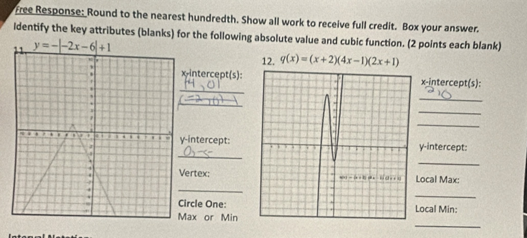 Free Response: Round to the nearest hundredth. Show all work to receive full credit. Box your answer.
ldentify the key attributes (blanks) for the following absolute value and cubic function. (2 points each blank)
y=-|-2x-6|+1
12. q(x)=(x+2)(4x-1)(2x+1)
_
intercept(s): x-intercept(s):
_
_
_
_
intercept:
y-intercept:
_
_
ertex:
_
Local Max:
_
rcle One:Local Min:
_
ax or Min