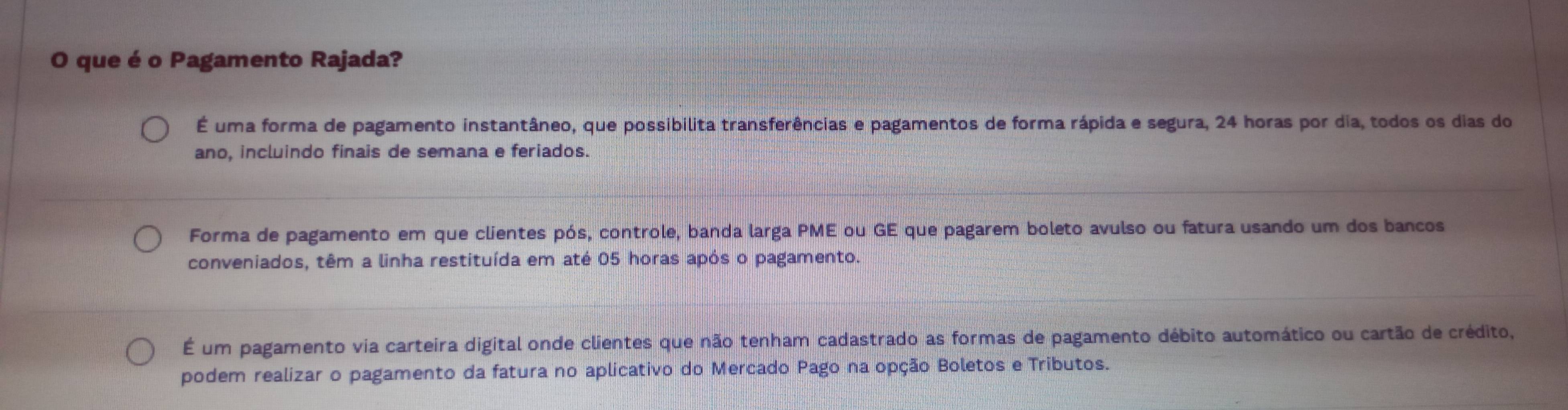 que éo Pagamento Rajada?
É uma forma de pagamento instantâneo, que possibilita transferências e pagamentos de forma rápida e segura, 24 horas por dia, todos os dias do
ano, incluindo finais de semana e feriados.
Forma de pagamento em que clientes pós, controle, banda larga PME ou GE que pagarem boleto avulso ou fatura usando um dos bancos
conveniados, têm a linha restituída em até 05 horas após o pagamento.
É um pagamento via carteira digital onde clientes que não tenham cadastrado as formas de pagamento débito automático ou cartão de crédito,
podem realizar o pagamento da fatura no aplicativo do Mercado Pago na opção Boletos e Tributos.