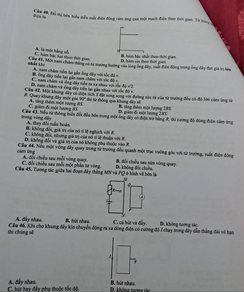 điện là
Câu 40, Đồ thị bên biểu diễn suất điện động cảm ứng qua một mạch điện theo thời gian. Từ thông ở
A. là một hằng số.
B. hàm bậc nhất theo thời gian.
C. hàm bậc hai theo thời gian.
D. hàm sin theo thời gian.
nhất khi
Câu 41, Một nam châm thẳng có từ trường hướng vào lòng ống dây, suất điện động trong ống dây đạt giả trị lớm
A. nam châm tiến lại gần ống dây với tốc độ v.
B. ống dây tiến lại gần nam châm với tốc độ v.
C. nam châm và ống dây tiến ra xa nhau với tốc độ v/2.
D. nam châm và ống dây tiến lại gần nhau với tốc độ v.
Câu 42. Một khung dây có diện tích S đặt song song với đường sức từ của từ trường đều có độ lớn cảm ứng từ
B. Quay khung dây một góc 90° thì từ thông qua khung dây sẽ
A. tăng thêm một lượng BS. B. tăng thêm một lượng 2BS.
C. giảm đi một lượng BS. D. giảm đi một lượng 2BS.
Câu 43. Nếu từ thông biến đổi đều bên trong một ống dây có điện trở bằng R, thì cường độ dòng điện cảm ứng
trong vòng dây
A. thay đổi tuần hoàn.
B. không đổi, giá trị của nó tỉ lệ nghịch với R.
C. không đổi, nhưng giá trị của nó tỉ lệ thuận với R.
D. không đổi và giá trị của nó không phụ thuộc vào R.
Câu 44. Nếu một vòng dây quay trong từ trường đều quanh một trục vuông góc với từ trường, suất điện động
cảm ứng
A. đổi chiều sau mỗi vòng quay. B. đổi chiều sau nửa vòng quay.
C. đổi chiều sau mỗi một phần tư vòng. D. không đổi chiều.
Câu 45. Tương tác giữa hai đoạn dây thắng MN và PQ ở hình vẽ bên là
M
R
A
:
P
N
A. đầy nhau. B. hút nhau. C. cả hút và đẩy. D. không tương tác.
Câu 46. Khi cho khung dây kín chuyển động ra xa dòng điện có cường độ / chạy trong dây dẫn thắng dài vô hạn
thì chúng sẽ
1
A. đầy nhau. B. hút nhau.
C. hút hay đầy phụ thuộc tốc độ. D. không tượng tác