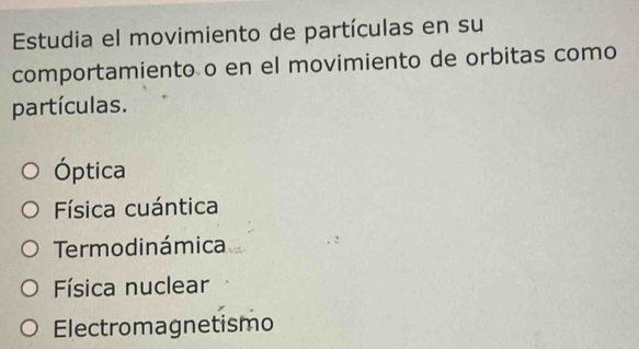 Estudia el movimiento de partículas en su
comportamiento o en el movimiento de orbitas como
partículas.
Óptica
Física cuántica
Termodinámica
Física nuclear
Electromagnetismo