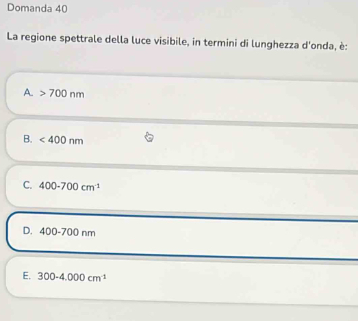 Domanda 40
La regione spettrale della luce visibile, in termini di lunghezza d'onda, è:
A. 700nm
B. <400nm</tex>
C. 400-700cm^(-1)
D. 400-700nm
E. 300-4.000cm^(-1)