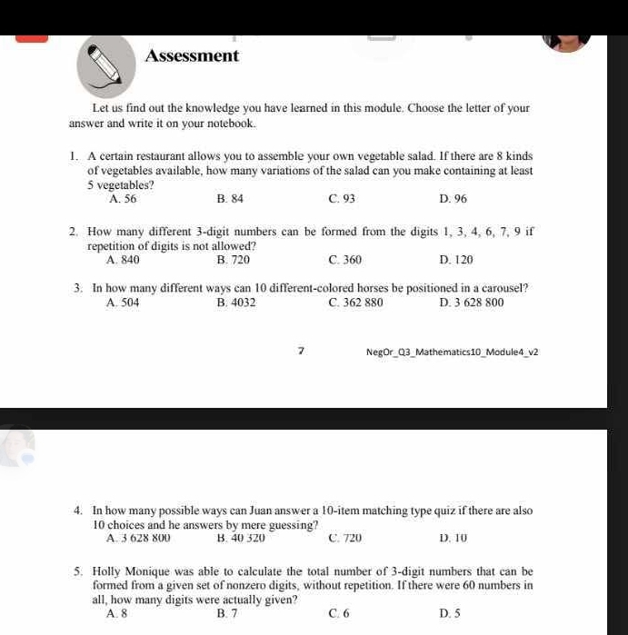 Assessment
Let us find out the knowledge you have learned in this module. Choose the letter of your
answer and write it on your notebook.
1. A certain restaurant allows you to assemble your own vegetable salad. If there are 8 kinds
of vegetables available, how many variations of the salad can you make containing at least
5 vegetables?
A. 56 B. 84 C. 93 D. 96
2. How many different 3 -digit numbers can be formed from the digits 1, 3, 4, 6, 7, 9 if
repetition of digits is not allowed?
A. 840 B. 720 C. 360 D. 120
3. In how many different ways can 10 different-colored horses be positioned in a carousel?
A. 504 B. 4032 C. 362 880 D. 3 628 800
NegOr_Q3_Mathematics10_Module4_v2
4. In how many possible ways can Juan answer a 10 -item matching type quiz if there are also
10 choices and he answers by mere guessing?
A. 3 628 800 B. 40 520 C. 720 D. 10
5. Holly Monique was able to calculate the total number of 3 -digit numbers that can be
formed from a given set of nonzero digits, without repetition. If there were 60 numbers in
all, how many digits were actually given?
A. 8 B. 7 C /6 D. 5