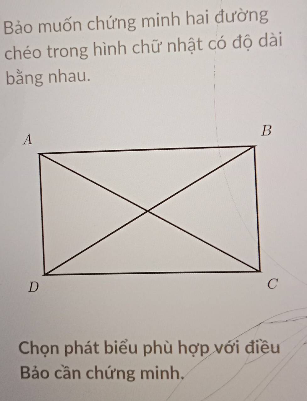 Bảo muốn chứng minh hai đường 
chéo trong hình chữ nhật có độ dài 
bằng nhau. 
Chọn phát biểu phù hợp với điều 
Bảo cần chứng minh,