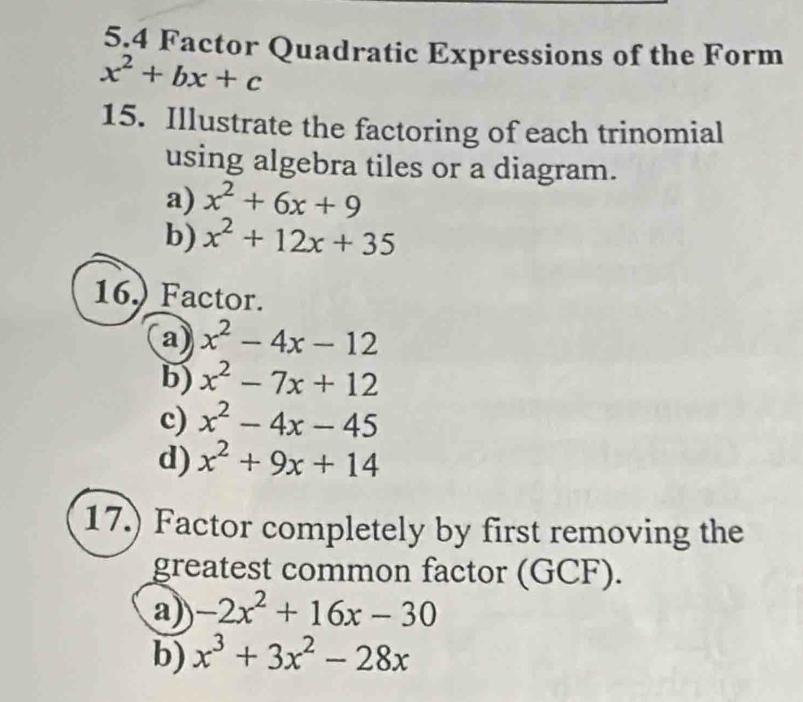 5,4 Factor Quadratic Expressions of the Form
x^2+bx+c
15. Illustrate the factoring of each trinomial 
using algebra tiles or a diagram. 
a) x^2+6x+9
b) x^2+12x+35
16.) Factor. 
a) x^2-4x-12
b) x^2-7x+12
c) x^2-4x-45
d) x^2+9x+14
17.) Factor completely by first removing the 
greatest common factor (GCF). 
a) -2x^2+16x-30
b) x^3+3x^2-28x