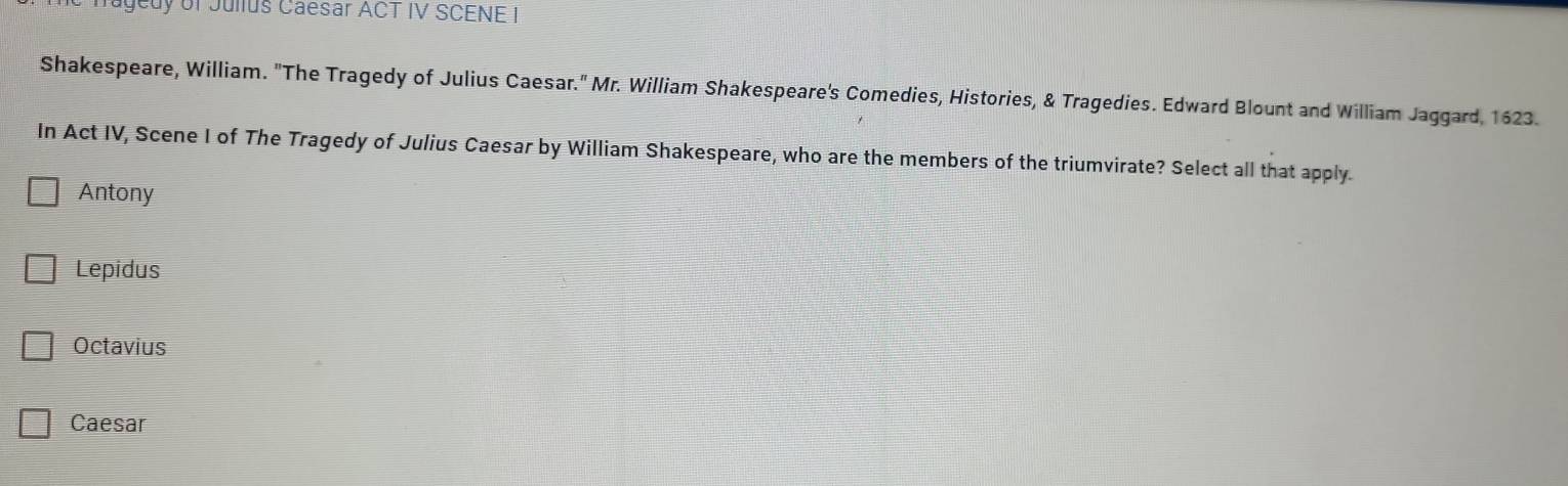 Tagedy of Jullus Caesar ACT IV SCENE I
Shakespeare, William. ''The Tragedy of Julius Caesar.'' Mr. William Shakespeare's Comedies, Histories, & Tragedies. Edward Blount and William Jaggard, 1623.
In Act IV, Scene I of The Tragedy of Julius Caesar by William Shakespeare, who are the members of the triumvirate? Select all that apply.
Antony
Lepidus
Octavius
Caesar