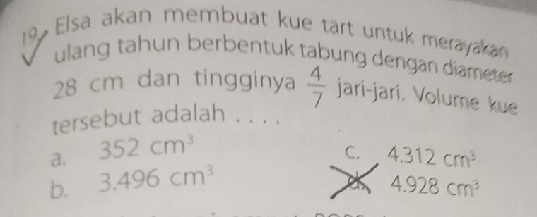 Elsa akan membuat kue tart untuk merayakan
ulang tahun berbentuk tabung dengan diameter
28 cm dan tingginya  4/7  jari-jari. Volume kue
tersebut adalah . . . .
a. 352cm^3
C. 4.312cm^3
b. 3.496cm^3
4.928cm^3