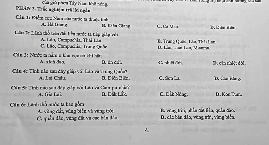 Bắc Trung Bộ chịu ảnh hương sau sác
của gió phơn Tây Nam khô nóng.
PHÀN 3. Trắc nghiệm trả lời ngắn
Câu 1: Điểm cực Nam của nước ta thuộc tỉnh
A. Hà Giang. B. Kiên Giang. C. Cà Mau. D. Điện Biên.
Câu 2: Lãnh thổ trên đất liền nước ta tiếp giáp với
A. Lào, Campuchia, Thái Lan. B. Trung Quốc, Lào, Thái Lan.
C. Lào, Campuchia, Trung Quốc. D. Lào, Thái Lan, Mianma.
Câu 3: Nước ta nằm ở khu vực có khí hậu
A. xích đạo. B. ôn đới. C. nhiệt đới. D. cận nhiệt đới.
Câu 4: Tỉnh nào sau đây giáp với Lào và Trung Quốc?
A. Lai Châu. B. Điện Biên. C. Sơn La. D. Cao Bằng.
* Câu 5: Tỉnh nào sau đây giáp với Lào và Cam-pu-chia?
A. Gia Lai. B. Đắk Lắk. C. Đắk Nông. D. Kon Tum.
Câu 6: Lãnh thổ nước ta bao gồm
A. vùng đất, vùng biển và vùng trời. B. vùng trời, phần đất liền, quần đảo.
C. quần đảo, vùng đất và các bán đảo. D. các bán đảo, vùng trời, vùng biển.
4.