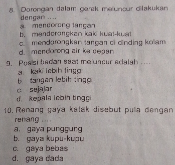 Dorongan dalam gerak meluncur dilakukan
dengan ....
a. mendorong tangan
b. mendorongkan kaki kuat-kuat
c. mendorongkan tangan di dinding kolam
d. mendorong air ke depan
9. Posisi badan saat meluncur adalah ….
a. kaki lebih tinggi
b. tangan lebih tinggi
c. sejajar
d. kepala lebih tinggi
10. Renang gaya katak disebut pula dengan
renang ....
a. gaya punggung
b. gaya kupu-kupu
c. gaya bebas
d. gaya dada