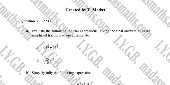 smaths
Created by T. Madas
naths Question 3 (**)
a)  Evaluate the following indicial expressions, giving the final answers as exact
simplified fractions where appropriate.
i. 64^(frac 3)2+64^(frac 2)3
Y.G ii. ( 25/16 )^- 1/2 
=
b)  Simplify fully the following expression
30^4* (100)^3