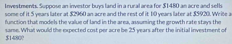 Investments. Suppose an investor buys land in a rural area for $1480 an acre and sells 
some of it 5 years later at $2960 an acre and the rest of it 10 years later at $5920. Write a 
function that models the value of land in the area, assuming the growth rate stays the 
same. What would the expected cost per acre be 25 years after the initial investment of
$1480?