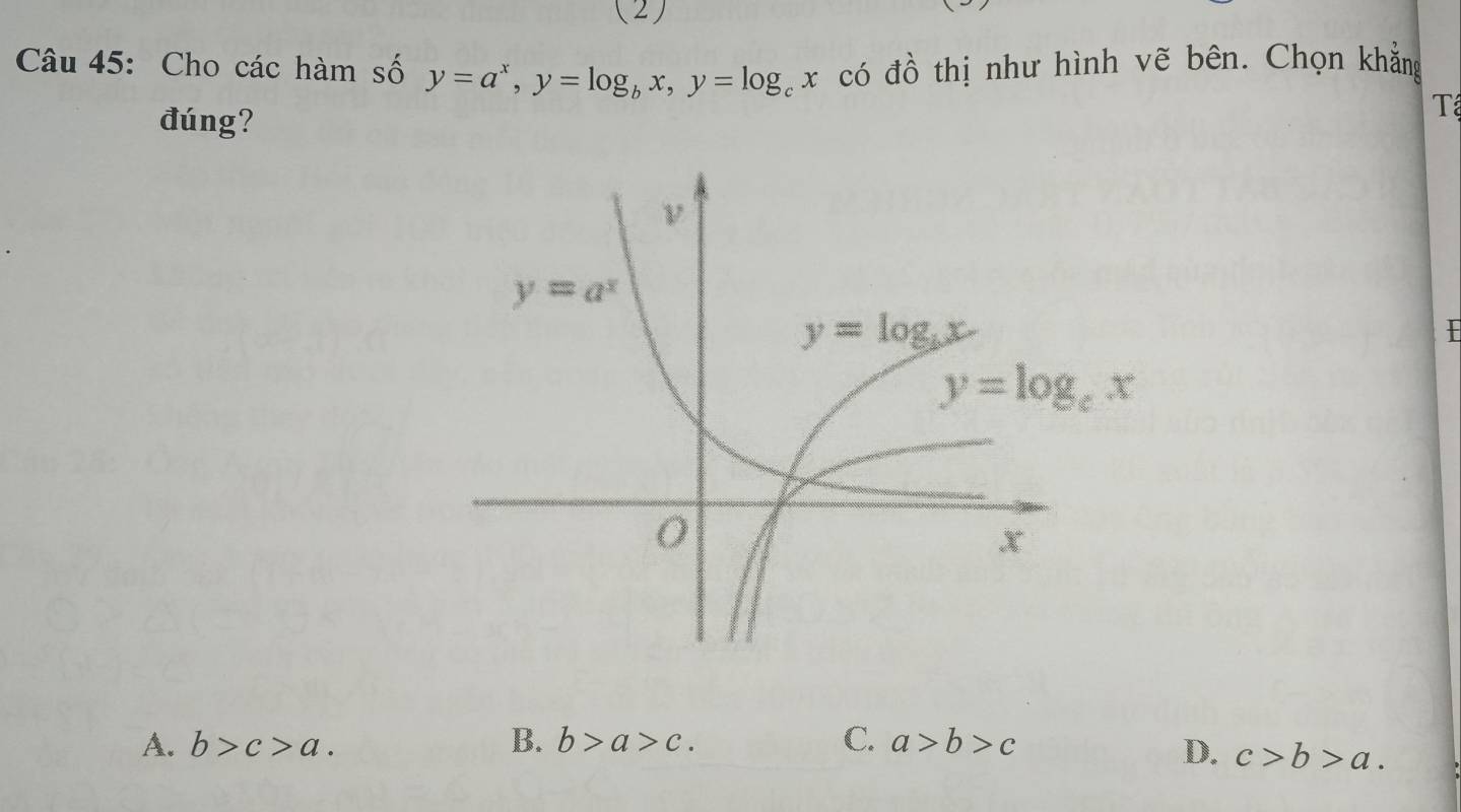 (2)
Câu 45: Cho các hàm số y=a^x,y=log _bx,y=log _cx có đồ thị như hình vẽ bên. Chọn khẳng
đúng?
Tể
y=log _cx
A. b>c>a. B. b>a>c. C. a>b>c
D. c>b>a.