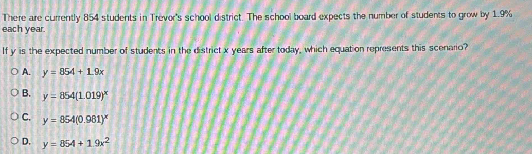 There are currently 854 students in Trevor's school district. The school board expects the number of students to grow by 1.9%
each year.
If y is the expected number of students in the district x years after today, which equation represents this scenario?
A. y=854+1.9x
B. y=854(1.019)^x
C. y=854(0.981)^x
D. y=854+1.9x^2