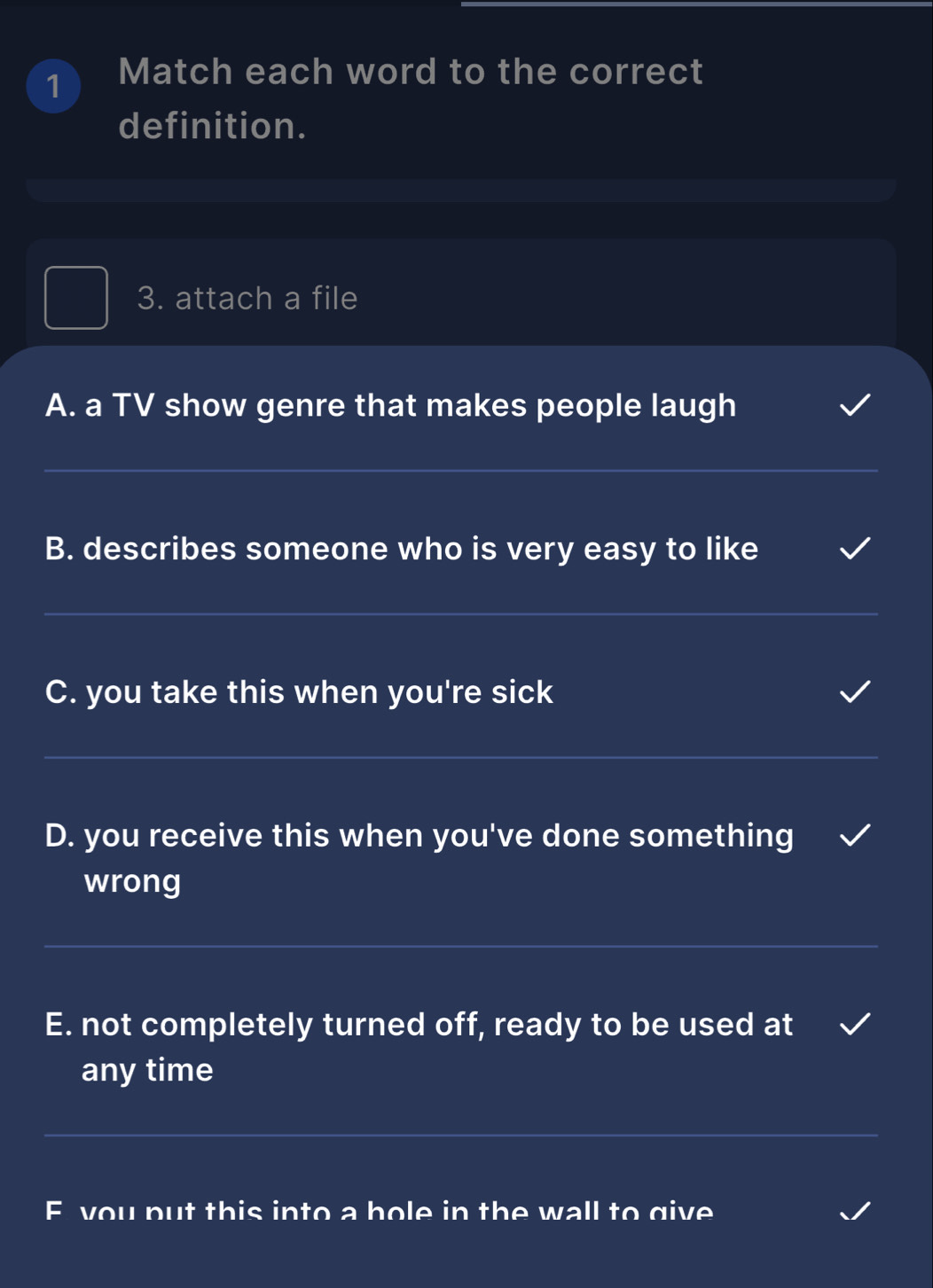 Match each word to the correct 
definition. 
3. attach a file 
A. a TV show genre that makes people laugh 
_ 
B. describes someone who is very easy to like 
_ 
C. you take this when you're sick 
_ 
D. you receive this when you've done something 
wrong 
_ 
E. not completely turned off, ready to be used at 
any time 
_ 
F you put this into a hole in the wall to give