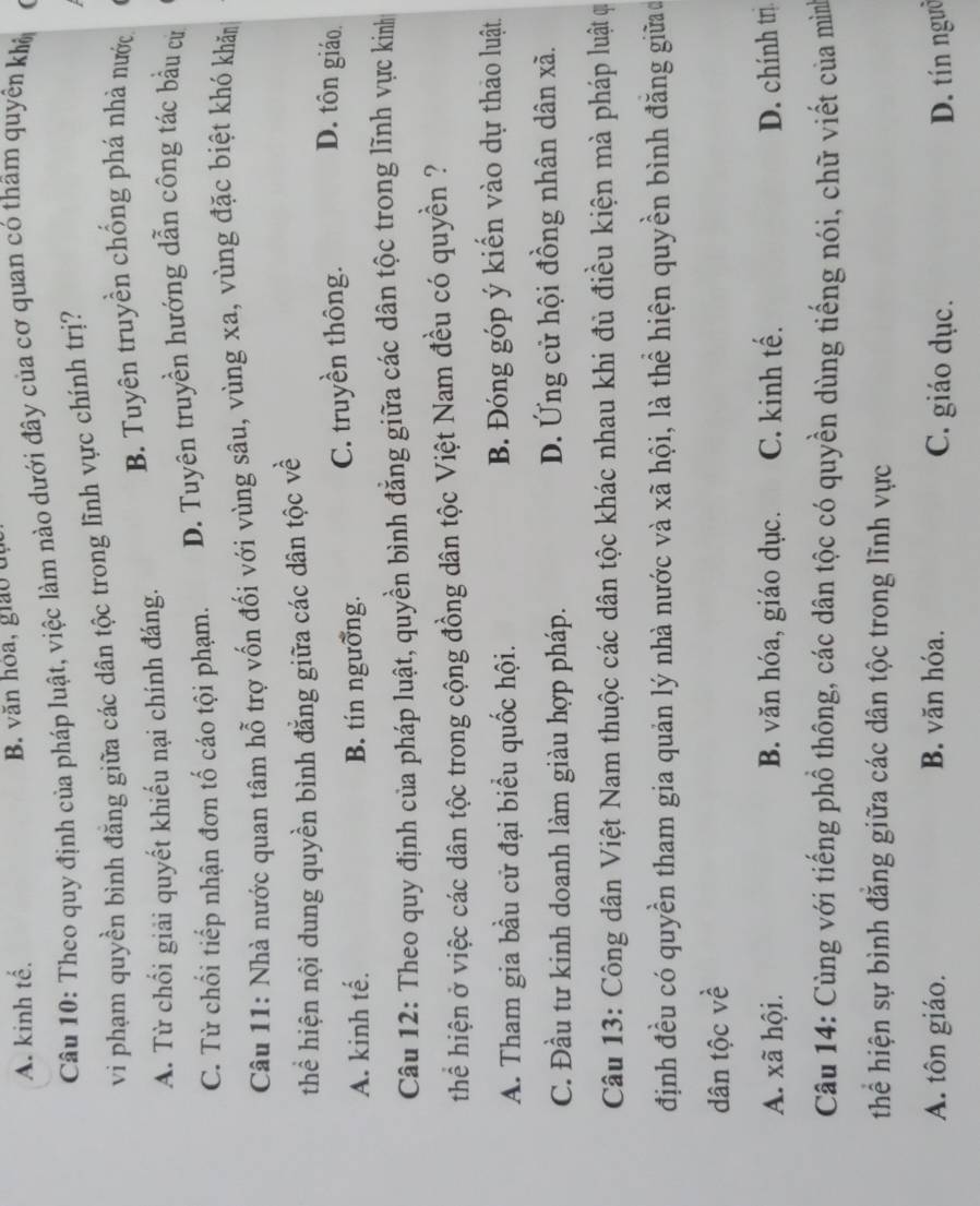 A. kinh tế. B. văn hóa, giao đị
Câu 10: Theo quy định của pháp luật, việc làm nào dưới đây của cơ quan có thâm quyền khô
vi phạm quyền bình đăng giữa các dân tộc trong lĩnh vực chính trị?
B. Tuyên truyền chống phá nhà nước
A. Từ chối giải quyết khiếu nại chính đáng.
C. Từ chối tiếp nhận đơn tố cáo tội phạm. D. Tuyên truyền hướng dẫn công tác bầu cử
Câu 11: Nhà nước quan tâm hỗ trợ vốn đối với vùng sâu, vùng xa, vùng đặc biệt khó khăm
thể hiện nội dung quyền bình đẳng giữa các dân tộc về
A. kinh tế. B. tín ngưỡng. C. truyền thông. D. tôn giáo.
Câu 12: Theo quy định của pháp luật, quyền bình đẳng giữa các dân tộc trong lĩnh vực kinh
thể hiện ở việc các dân tộc trong cộng đồng dân tộc Việt Nam đều có quyền ?
A. Tham gia bầu cử đại biểu quốc hội. B. Đóng góp ý kiển vào dự thao luật.
C. Đầu tư kinh doanh làm giàu hợp pháp. D. Ứng cử hội đồng nhân dân xã.
Câu 13: Công dân Việt Nam thuộc các dân tộc khác nhau khi đủ điều kiện mà pháp luật qi
định đều có quyền tham gia quản lý nhà nước và xã hội, là thể hiện quyền bình đăng giữa đ
dân tộc về
A. xã hội. B. văn hóa, giáo dục. C. kinh tế. D. chính trị
Câu 14: Cùng với tiếng phồ thông, các dân tộc có quyền dùng tiếng nói, chữ viết của mìn
thể hiện sự bình đăng giữa các dân tộc trong lĩnh vực
A. tôn giáo. B. văn hóa. C. giáo dục. D. tín ngườ