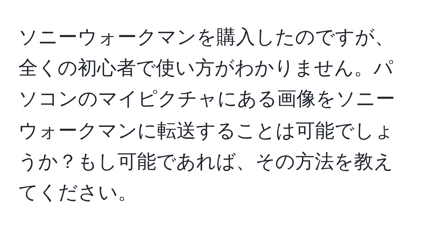 ソニーウォークマンを購入したのですが、全くの初心者で使い方がわかりません。パソコンのマイピクチャにある画像をソニーウォークマンに転送することは可能でしょうか？もし可能であれば、その方法を教えてください。