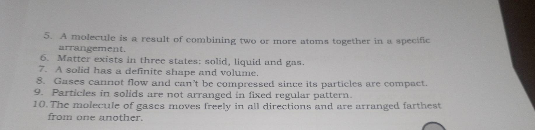 A molecule is a result of combining two or more atoms together in a specific 
arrangement. 
6. Matter exists in three states: solid, liquid and gas. 
7. A solid has a definite shape and volume. 
8. Gases cannot flow and can’t be compressed since its particles are compact. 
9. Particles in solids are not arranged in fixed regular pattern. 
10.The molecule of gases moves freely in all directions and are arranged farthest 
from one another.