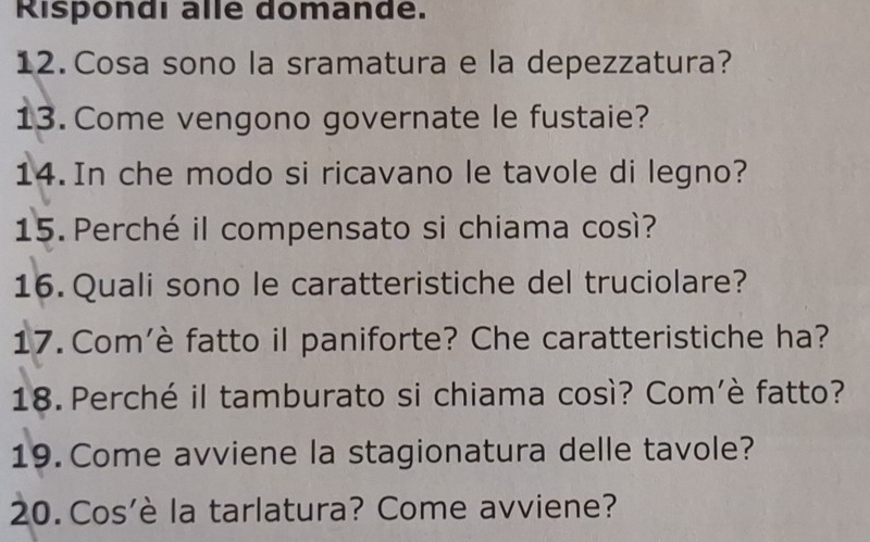 Rispondi alle domande. 
12. Cosa sono la sramatura e la depezzatura? 
13. Come vengono governate le fustaie? 
14. In che modo si ricavano le tavole di legno? 
15. Perché il compensato si chiama così? 
16. Quali sono le caratteristiche del truciolare? 
17. Com'è fatto il paniforte? Che caratteristiche ha? 
18. Perché il tamburato si chiama così? Com’è fatto? 
19. Come avviene la stagionatura delle tavole? 
20. Cos'è la tarlatura? Come avviene?