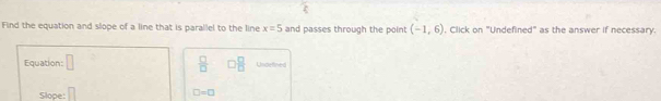 Find the equation and slope of a line that is parallel to the line x=5 and passes through the point (-1,6) , Click on "Undefined" as the answer if necessary. 
Equation: □  □ /□   □  □ /□   Undetined 
Slope: □
□ =□