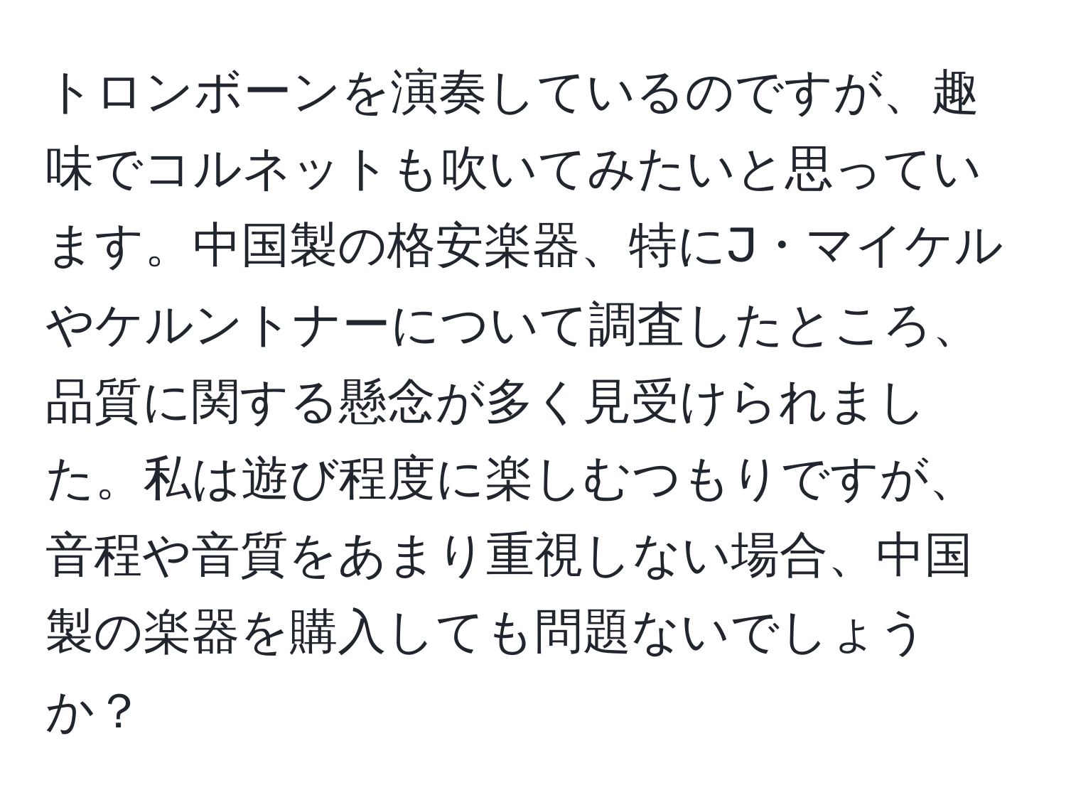 トロンボーンを演奏しているのですが、趣味でコルネットも吹いてみたいと思っています。中国製の格安楽器、特にJ・マイケルやケルントナーについて調査したところ、品質に関する懸念が多く見受けられました。私は遊び程度に楽しむつもりですが、音程や音質をあまり重視しない場合、中国製の楽器を購入しても問題ないでしょうか？