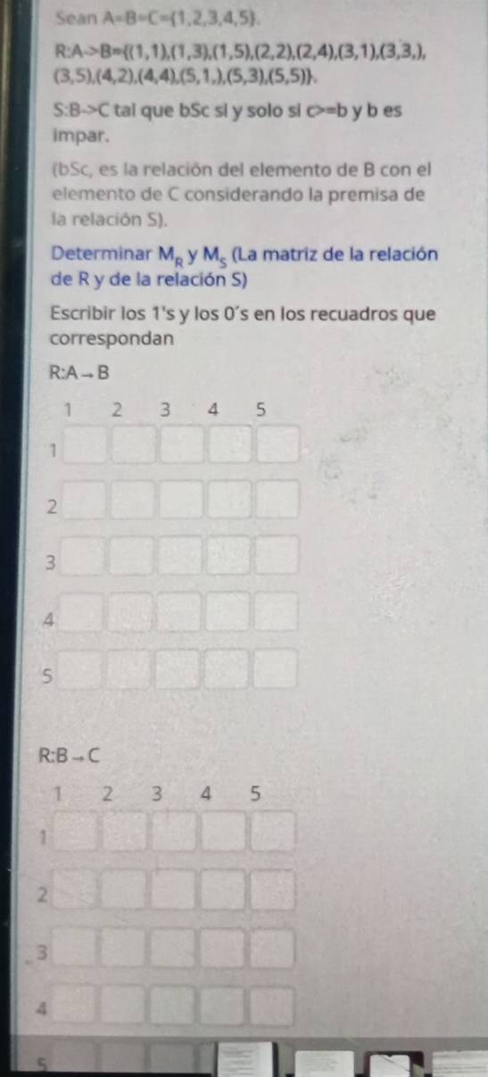 Sean A=B=C= 1,2,3,4,5.
R:Ato B= (1,1),(1,3),(1,5),(2,2),(2,4),(3,1),(3,3,),
(3,5),(4,2),(4,4),(5,1,),(5,3),(5,5).
S:Bto C tal que bSc si y solo si c>=b y b es 
impar. 
(bSc, es la relación del elemento de B con el 
elemento de C considerando la premisa de 
la relación S). 
Determinar M_R y M_s (La matriz de la relación 
de R y de la relación S) 
Escribir los 1's y los 0’s en los recuadros que 
correspondan
R: Ato
1 2 3 4 5
1
2
3
4
5
R:Bto C
1 2 3 4 5
1
2
3
4
5