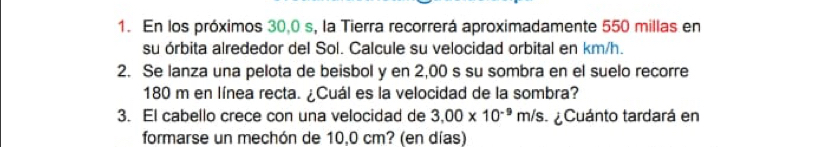 En los próximos 30,0 s, la Tierra recorrerá aproximadamente 550 millas en 
su órbita alrededor del Sol. Calcule su velocidad orbital en km/h. 
2. Se lanza una pelota de beisbol y en 2,00 s su sombra en el suelo recorre
180 m en línea recta. ¿Cuál es la velocidad de la sombra? 
3. El cabello crece con una velocidad de 3.00* 10^(-9)m/s ¿Cuánto tardará en 
formarse un mechón de 10,0 cm? (en días)