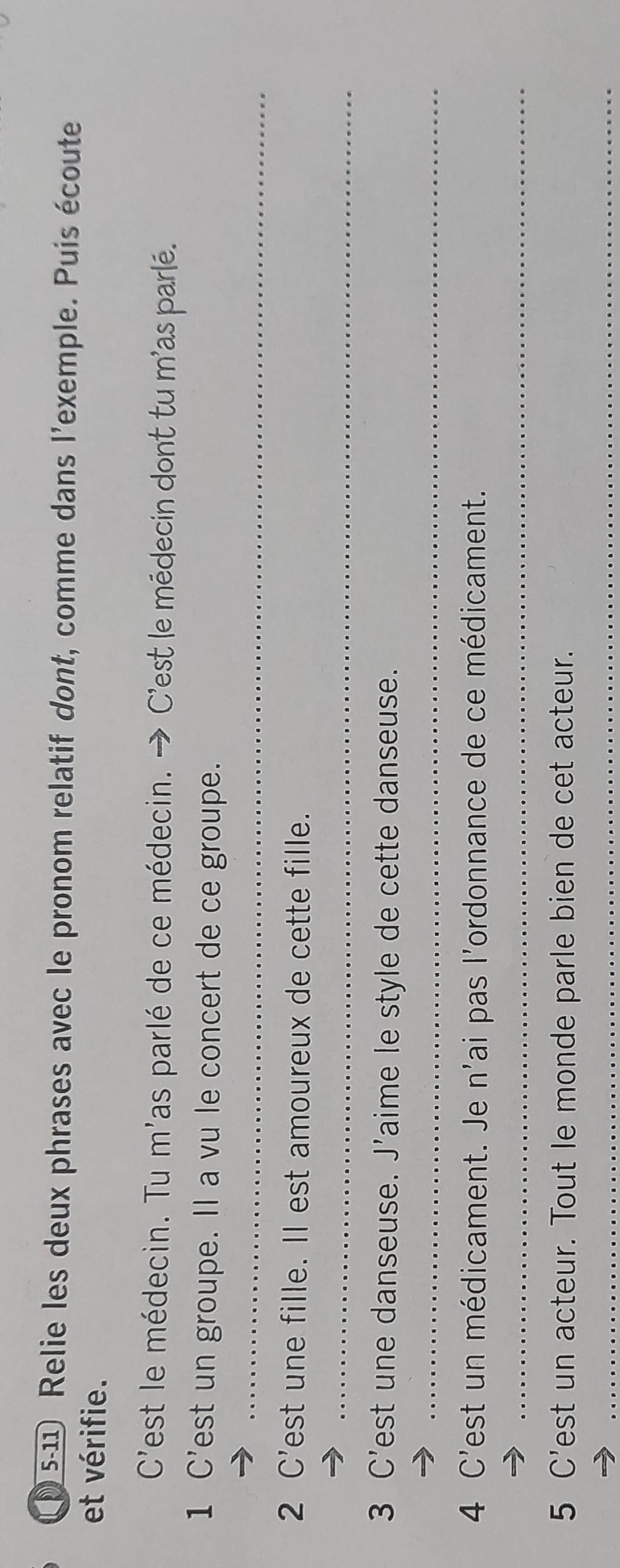 s-11 Relie les deux phrases avec le pronom relatif dont, comme dans l'exemple. Puis écoute 
et vérifie. 
C'est le médecin. Tu m'as parlé de ce médecin. → C'est le médecin dont tu m'as paré. 
1 C'est un groupe. Il a vu le concert de ce groupe. 
_ 
2 C'est une fille. Il est amoureux de cette fille. 
_ 
3 C'est une danseuse. J'aime le style de cette danseuse. 
_ 
4 C'est un médicament. Je n'ai pas l'ordonnance de ce médicament. 
_ 
5 C’est un acteur. Tout le monde parle bien de cet acteur. 
_