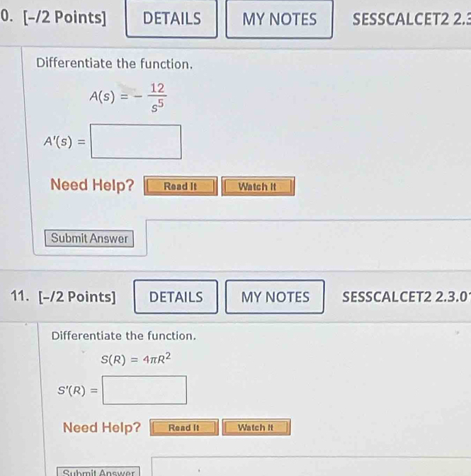 DETAILS MY NOTES SESSCALCET2 2.3 
Differentiate the function.
A(s)=- 12/s^5 
A'(s)=□
Need Help? Read It Watch it 
Submit Answer 
11. [-/2 Points] DETAILS MY NOTES SESSCALCET2 2.3.0 
Differentiate the function.
S(R)=4π R^2
S'(R)=□
Need Help? Read It Watch it 
Suhmit Answer