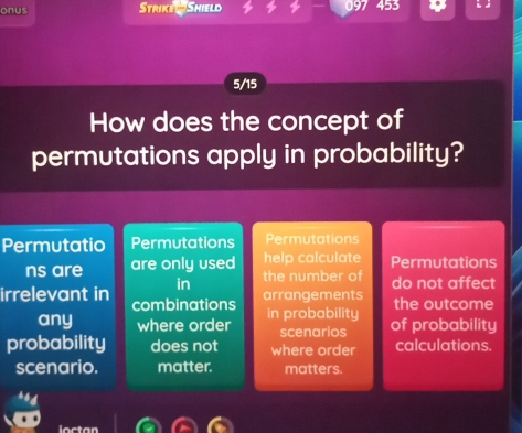 onus Strike w Shield 9
5/15
How does the concept of
permutations apply in probability?
Permutatio Permutations Permutations
ns are are only used help calculate Permutations
the number of do not affect
in arrangements
irrelevant in combinations
the outcome
any where order in probability of probability
scenarios
probability does not where order calculations.
scenario. matter. matters.
loctan