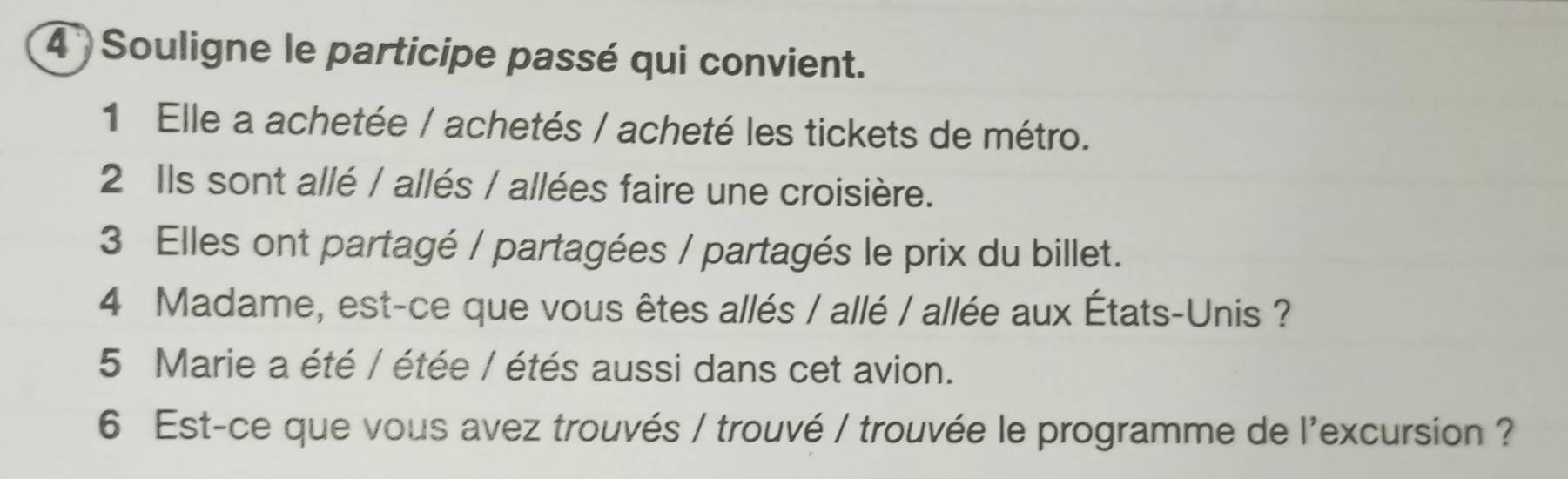 Souligne le participe passé qui convient. 
1 Elle a achetée / achetés / acheté les tickets de métro. 
2 Ils sont allé / allés / allées faire une croisière. 
3 Elles ont partagé / partagées / partagés le prix du billet. 
4 Madame, est-ce que vous êtes allés / allé / allée aux États-Unis ? 
5 Marie a été / étée / étés aussi dans cet avion. 
6 Est-ce que vous avez trouvés / trouvé / trouvée le programme de l'excursion ?