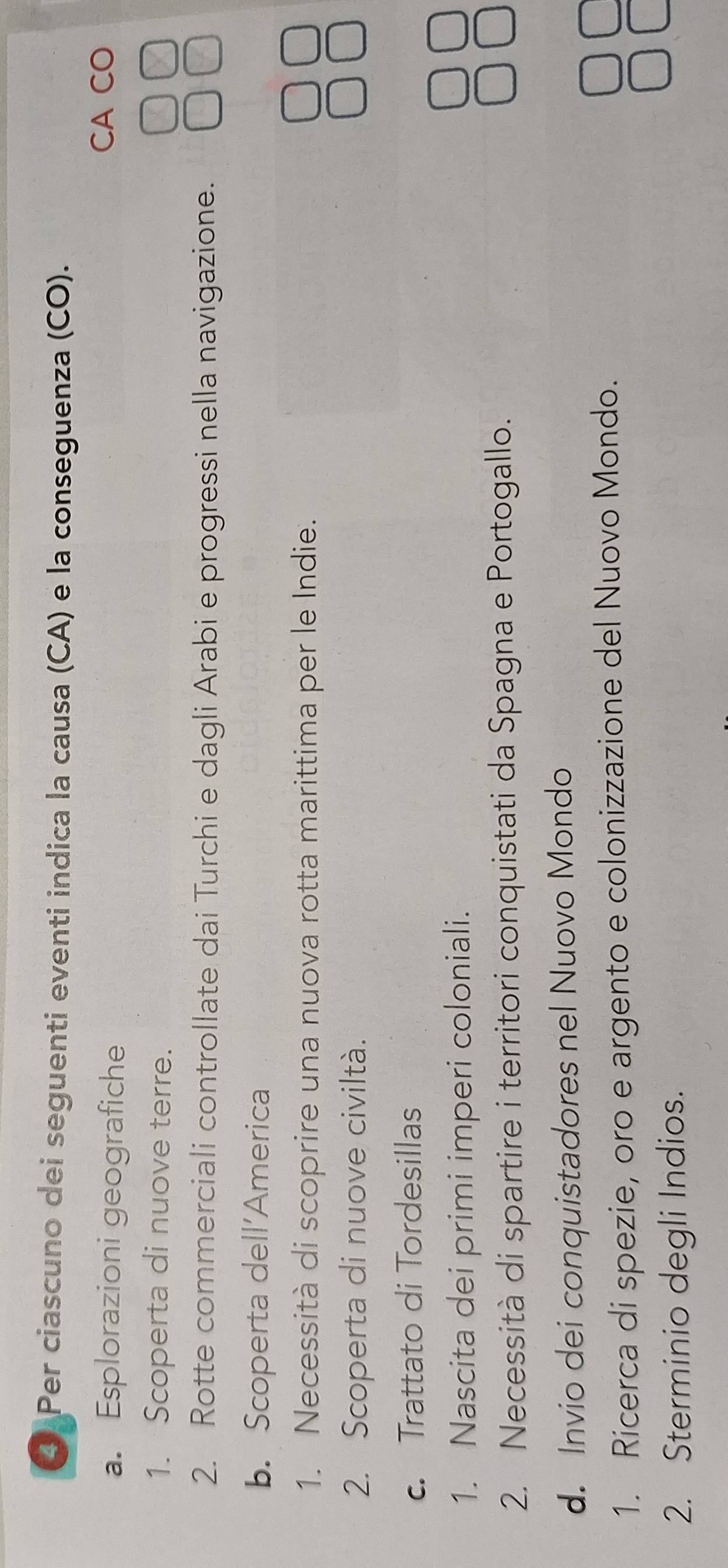 ④ Per ciascuno dei seguenti eventi indica la causa (CA) e la conseguenza (CO). 
a. Esplorazioni geografiche 
CA CO 
1. Scoperta di nuove terre. 
2. Rotte commerciali controllate dai Turchi e dagli Arabi e progressi nella navigazione. 
b. Scoperta dell’America 
1. Necessità di scoprire una nuova rotta marittima per le Indie. 
2. Scoperta di nuove civiltà. 
c. Trattato di Tordesillas 
1. Nascita dei primi imperi coloniali. 
2. Necessità di spartire i territori conquistati da Spagna e Portogallo. 
d. Invio dei conquistadores nel Nuovo Mondo 
1. Ricerca di spezie, oro e argento e colonizzazione del Nuovo Mondo. 
2. Sterminio degli Indios.