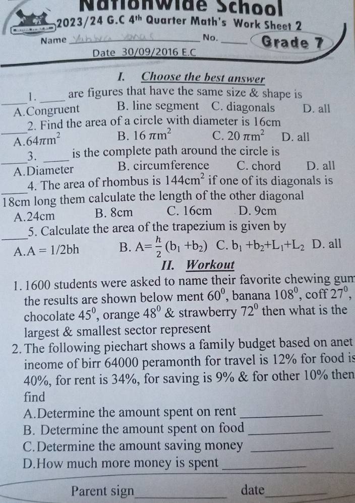 Nafionwide School
2023/24 G.C 4^(th) Quarter Math's Work Sheet 2
Name _No. _Grade 7
Date 30/09/2016 E.C
I. Choose the best answer
_
1. _are figures that have the same size & shape is
A.Congruent B. line segment C. diagonals D. all
_
2. Find the area of a circle with diameter is 16cm
A. 64π m^2
B. 16π m^2 C. 20π m^2 D. all
_
3. _is the complete path around the circle is
A.Diameter B. circumference C. chord D. all
_
4. The area of rhombus is 144cm^2 if one of its diagonals is
18cm long them calculate the length of the other diagonal
A. 24cm B. 8cm C. 16cm D. 9cm
_
5. Calculate the area of the trapezium is given by
A. A=1/2bh B. A= h/2 (b_1+b_2) C. b_1+b_2+L_1+L_2 D. all
II. Workout
1. 1600 students were asked to name their favorite chewing gum
the results are shown below ment 60° , banana 108^0, coff27^0, 
chocolate 45° , orange 48° ) & strawberry 72° then what is the
largest & smallest sector represent
2. The following piechart shows a family budget based on anet
ineome of birr 64000 peramonth for travel is 12% for food is
40%, for rent is 34%, for saving is 9% & for other 10% then
find
A.Determine the amount spent on rent_
B. Determine the amount spent on food_
C.Determine the amount saving money_
D.How much more money is spent_
Parent sign_ date_