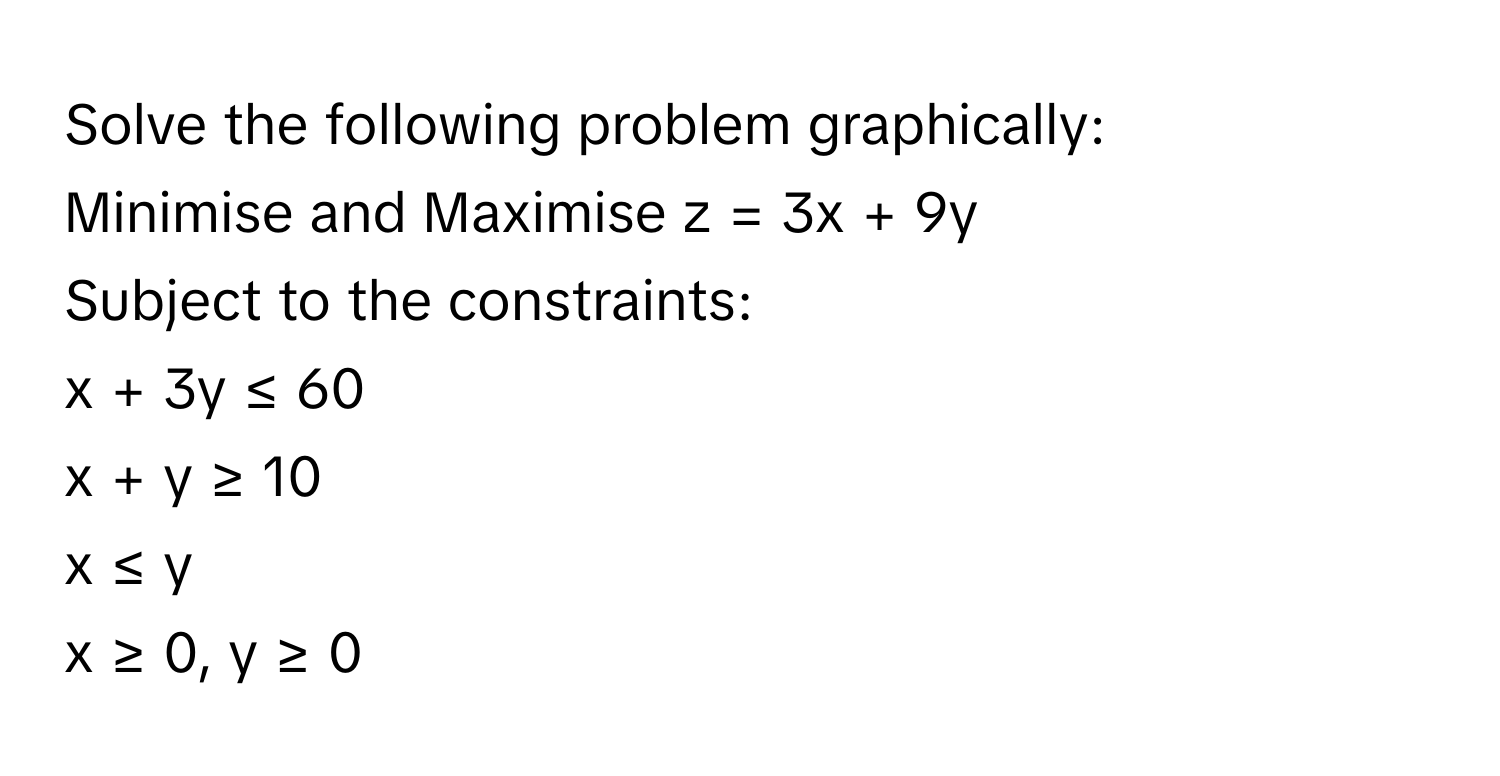 Solve the following problem graphically:

Minimise and Maximise  z = 3x + 9y 
Subject to the constraints:
x + 3y ≤ 60
x + y ≥ 10
x ≤ y
x ≥ 0, y ≥ 0