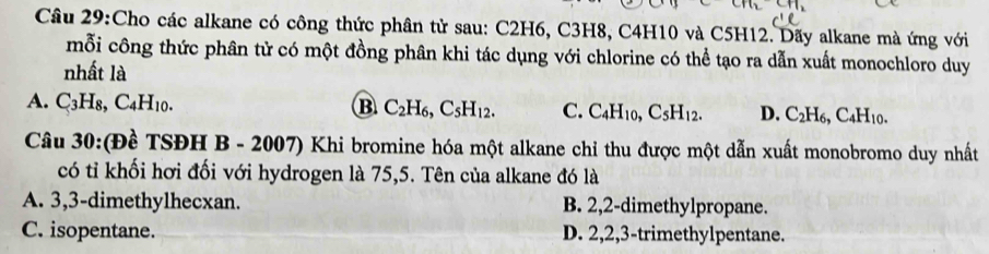 Cho các alkane có công thức phân tử sau: C2H6, C3H8, C4H10 và C5H12. Dãy alkane mà ứng với
mỗi công thức phân tử có một đồng phân khi tác dụng với chlorine có thể tạo ra dẫn xuất monochloro duy
nhất là
A. C_3H_8, C_4H_10. B C_2H_6, C_5H_12. C. C_4H_10, C_5H_12. D. C_2H_6, C_4H_10. 
Câu 30:(Đề TSĐH B 3 - 2007) Khi bromine hóa một alkane chỉ thu được một dẫn xuất monobromo duy nhất
có tỉ khối hơi đối với hydrogen là 75,5. Tên của alkane đó là
A. 3, 3 -dimethylhecxan. B. 2, 2 -dimethylpropane.
C. isopentane. D. 2, 2, 3 -trimethylpentane.